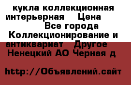 кукла коллекционная интерьерная  › Цена ­ 30 000 - Все города Коллекционирование и антиквариат » Другое   . Ненецкий АО,Черная д.